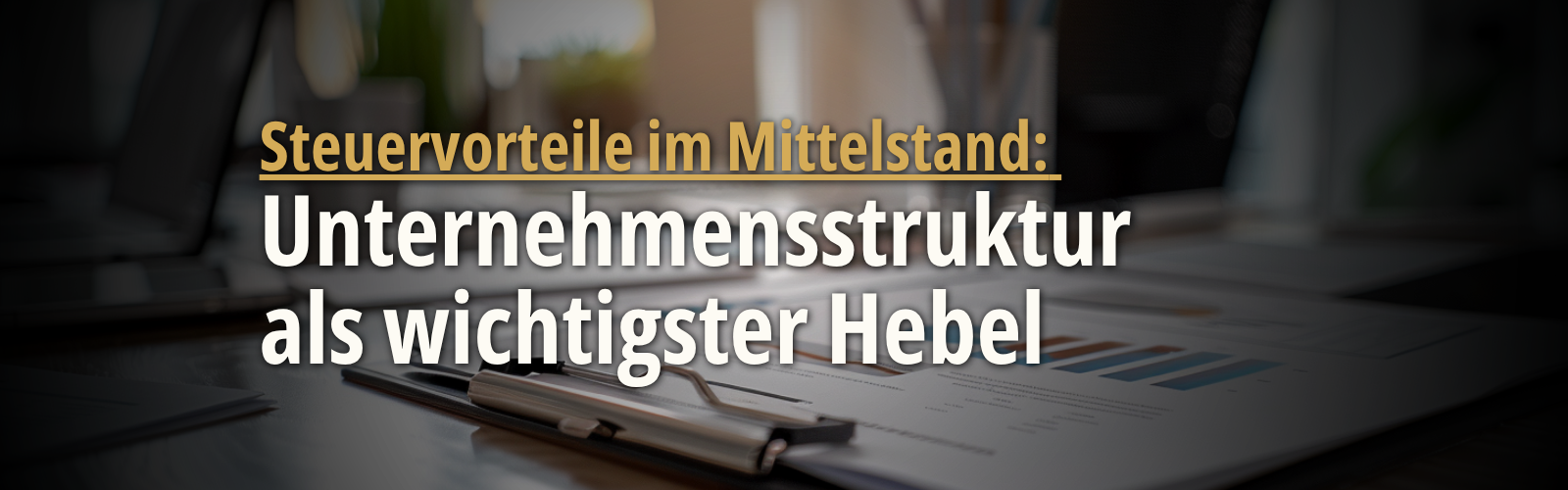 Headerbild mit Finanzunterlagen, Diagrammen und dem eingeblendeten Text „Steuervorteile im Mittelstand: Unternehmensstruktur als wichtigster Hebel“, das die Bedeutung der passenden Unternehmensstruktur für Steuervorteile im Mittelstand verdeutlicht