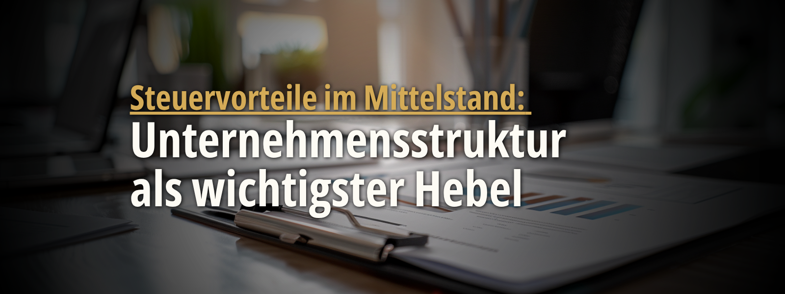 Headerbild mit Finanzunterlagen, Diagrammen und dem eingeblendeten Text „Steuervorteile im Mittelstand: Unternehmensstruktur als wichtigster Hebel“, das die Bedeutung der passenden Unternehmensstruktur für Steuervorteile im Mittelstand verdeutlicht